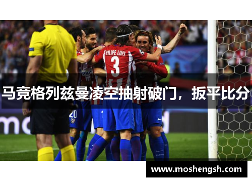 马竞格列兹曼凌空抽射破门，扳平比分
