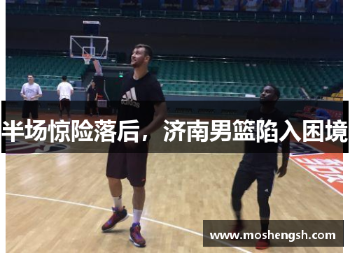 半场惊险落后，济南男篮陷入困境